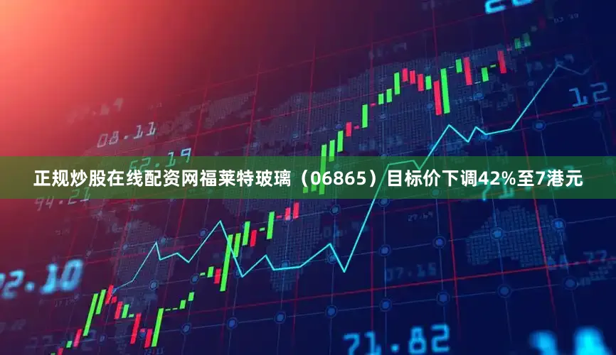 正规炒股在线配资网福莱特玻璃（06865）目标价下调42%至7港元