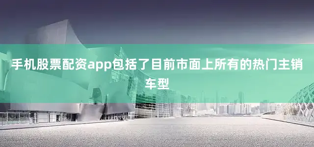 手机股票配资app包括了目前市面上所有的热门主销车型