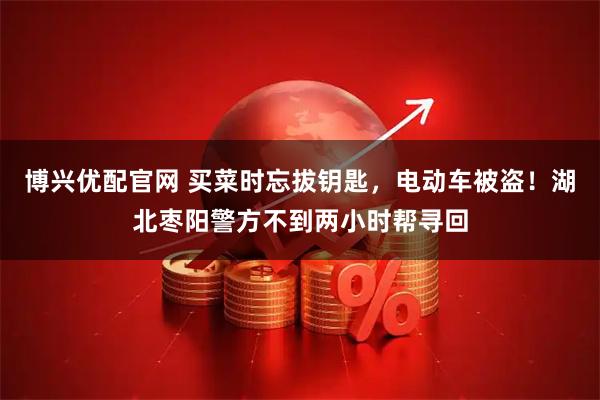 博兴优配官网 买菜时忘拔钥匙，电动车被盗！湖北枣阳警方不到两小时帮寻回