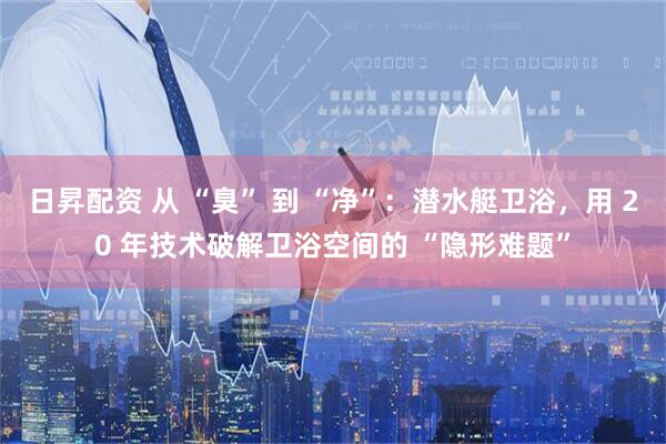 日昇配资 从 “臭” 到 “净”：潜水艇卫浴，用 20 年技术破解卫浴空间的 “隐形难题”