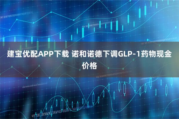 建宝优配APP下载 诺和诺德下调GLP-1药物现金价格