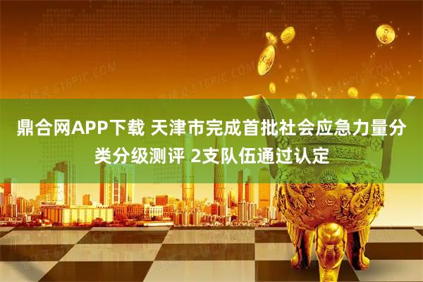 鼎合网APP下载 天津市完成首批社会应急力量分类分级测评 2支队伍通过认定