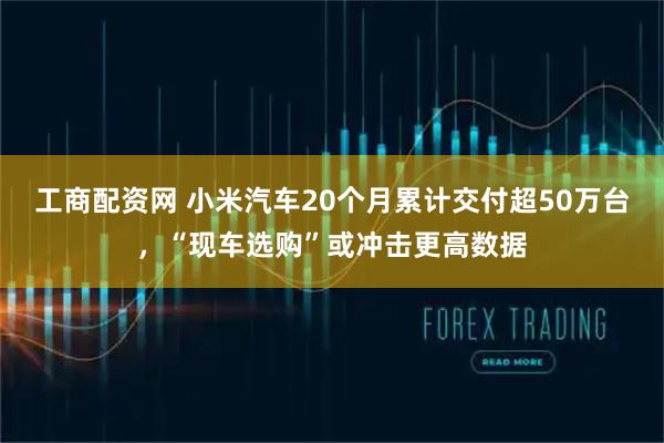 工商配资网 小米汽车20个月累计交付超50万台，“现车选购”或冲击更高数据