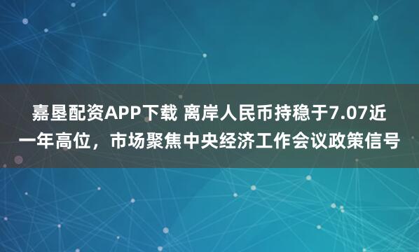 嘉垦配资APP下载 离岸人民币持稳于7.07近一年高位,市场聚焦中央经济工作会议政策信号