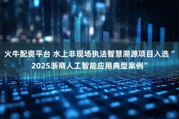 火牛配资平台 水上非现场执法智慧溯源项目入选“2025浙商人工智能应用典型案例”