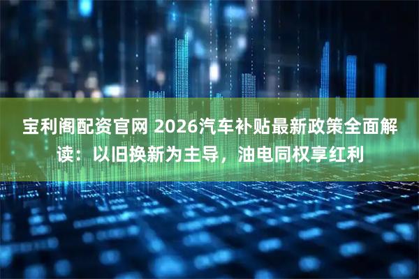宝利阁配资官网 2026汽车补贴最新政策全面解读:以旧换新为主导,油电同权享红利