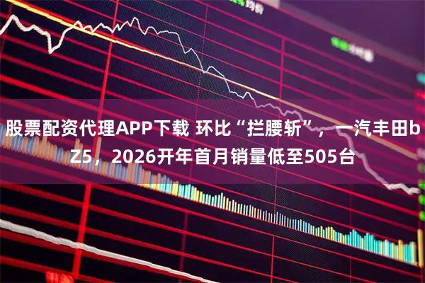 股票配资代理APP下载 环比“拦腰斩”，一汽丰田bZ5，2026开年首月销量低至505台