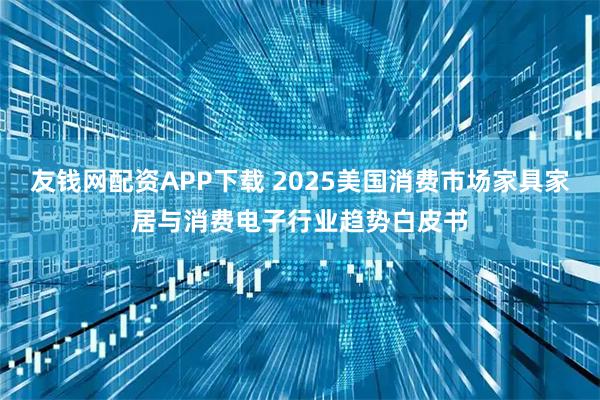 友钱网配资APP下载 2025美国消费市场家具家居与消费电子行业趋势白皮书