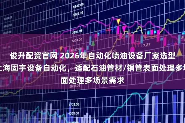 俊升配资官网 2026年自动化喷油设备厂家选型指南：上海固宇设备自动化，适配石油管材/钢管表面处理多场景需求