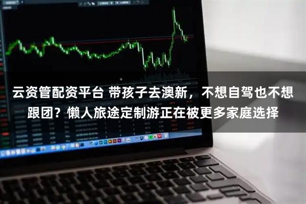 云资管配资平台 带孩子去澳新,不想自驾也不想跟团?懒人旅途定制游正在被更多家庭选择