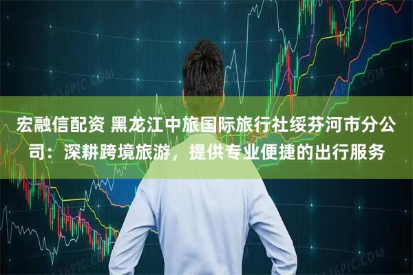 宏融信配资 黑龙江中旅国际旅行社绥芬河市分公司:深耕跨境旅游,提供专业便捷的出行服务