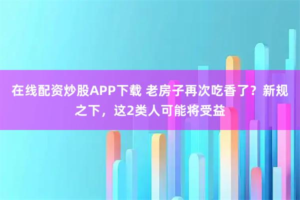 在线配资炒股APP下载 老房子再次吃香了？新规之下，这2类人可能将受益