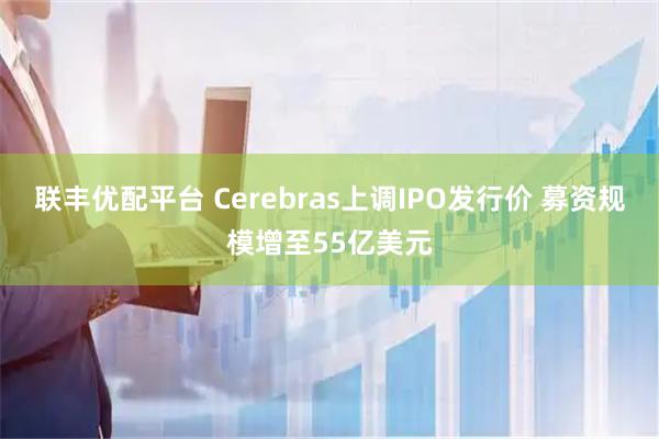 联丰优配平台 Cerebras上调IPO发行价 募资规模增至55亿美元