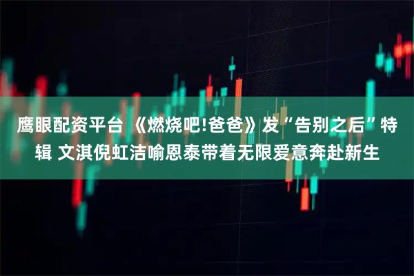 鹰眼配资平台 《燃烧吧!爸爸》发“告别之后”特辑 文淇倪虹洁喻恩泰带着无限爱意奔赴新生